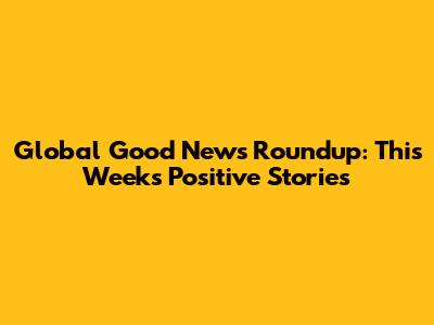 Global Good News Roundup: This Week's Positive Stories