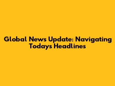 Global News Update: Navigating Today's Headlines