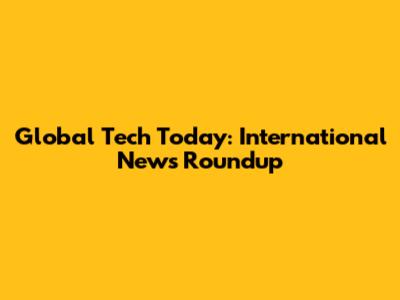 Global Tech Today: International News Roundup