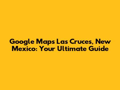 Google Maps Las Cruces, New Mexico: Your Ultimate Guide