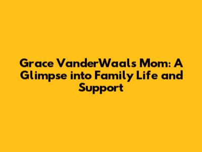 Grace VanderWaal's Mom: A Glimpse into Family Life and Support