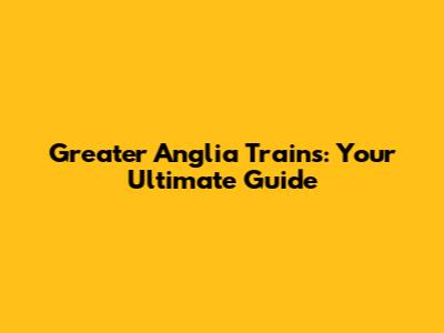 Greater Anglia Trains: Your Ultimate Guide