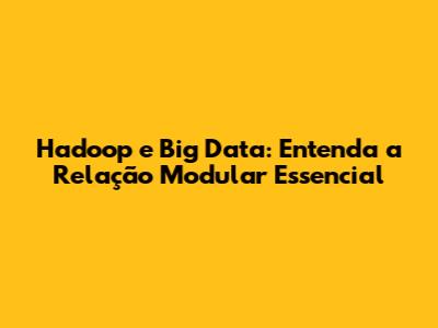 Hadoop e Big Data: Entenda a Relação Modular Essencial