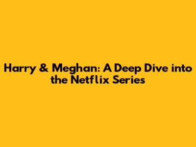 Harry & Meghan: A Deep Dive into the Netflix Series