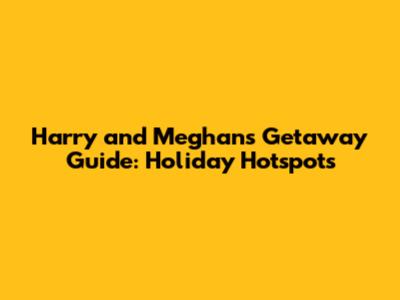 Harry and Meghan's Getaway Guide: Holiday Hotspots