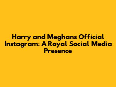 Harry and Meghan's Official Instagram: A Royal Social Media Presence