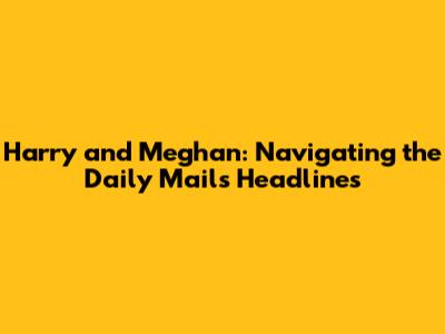 Harry and Meghan: Navigating the Daily Mail's Headlines