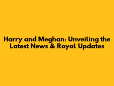 Harry and Meghan: Unveiling the Latest News & Royal Updates