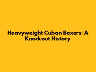 Heavyweight Cuban Boxers: A Knockout History