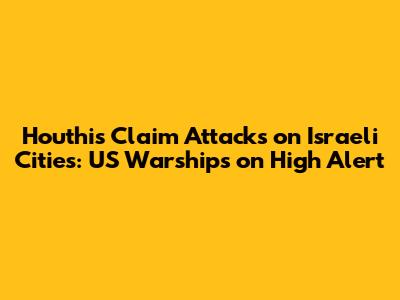 Houthis Claim Attacks on Israeli Cities: US Warships on High Alert