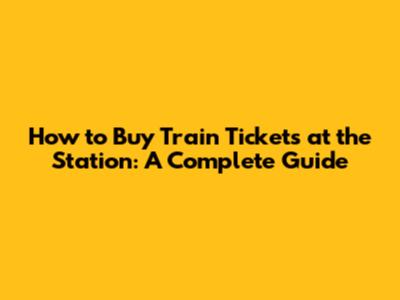 How to Buy Train Tickets at the Station: A Complete Guide