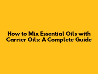 How to Mix Essential Oils with Carrier Oils: A Complete Guide