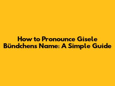 How to Pronounce Gisele Bündchen's Name: A Simple Guide