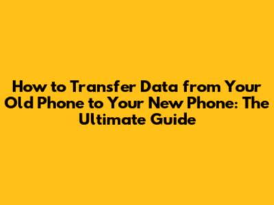 How to Transfer Data from Your Old Phone to Your New Phone: The Ultimate Guide