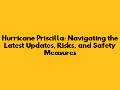 Hurricane Priscilla: Navigating the Latest Updates, Risks, and Safety Measures
