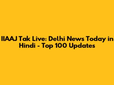 IIAAJ Tak Live: Delhi News Today in Hindi - Top 100 Updates