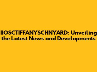 IIOSCTIFFANYSCHNYARD: Unveiling the Latest News and Developments