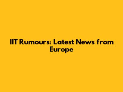IIT Rumours: Latest News from Europe