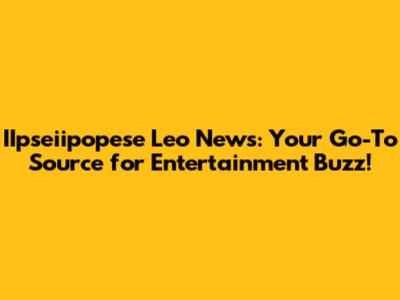 IIpseiipopese Leo News: Your Go-To Source for Entertainment Buzz!