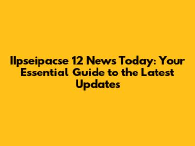 IIpseipacse 12 News Today: Your Essential Guide to the Latest Updates