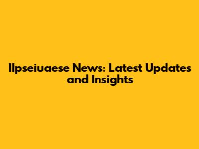 IIpseiuaese News: Latest Updates and Insights