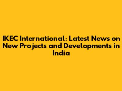 IKEC International: Latest News on New Projects and Developments in India
