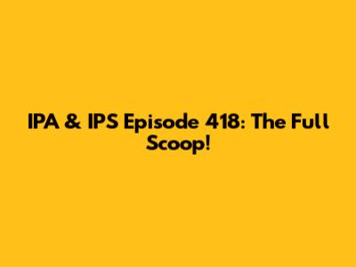 IPA & IPS Episode 418: The Full Scoop!