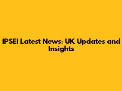 IPSEI Latest News: UK Updates and Insights