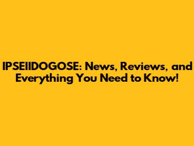 IPSEIIDOGOSE: News, Reviews, and Everything You Need to Know!