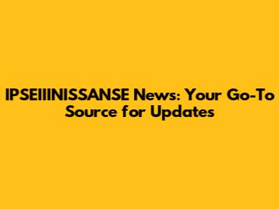 IPSEIIINISSANSE News: Your Go-To Source for Updates