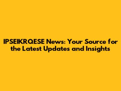 IPSEIKRQESE News: Your Source for the Latest Updates and Insights