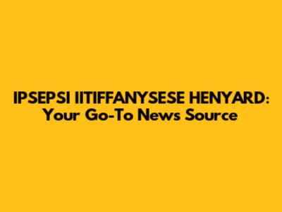 IPSEPSI IITIFFANYSESE HENYARD: Your Go-To News Source