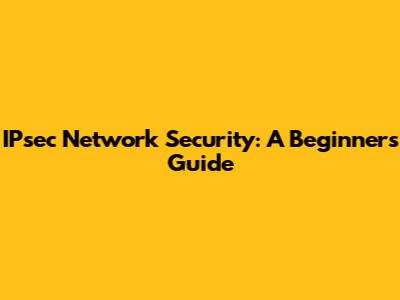 IPsec Network Security: A Beginner's Guide