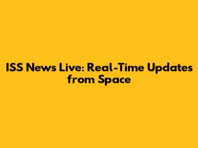 ISS News Live: Real-Time Updates from Space