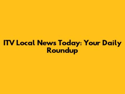 ITV Local News Today: Your Daily Roundup