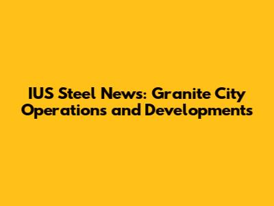 IUS Steel News: Granite City Operations and Developments