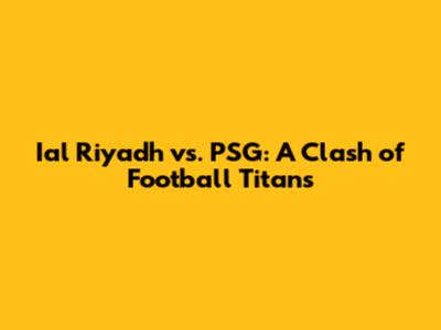 Ial Riyadh vs. PSG: A Clash of Football Titans