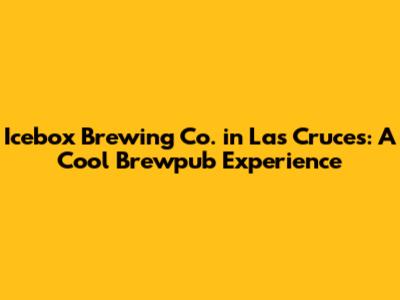 Icebox Brewing Co. in Las Cruces: A Cool Brewpub Experience