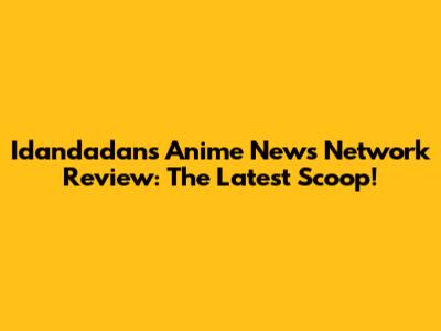 Idandadan's Anime News Network Review: The Latest Scoop!