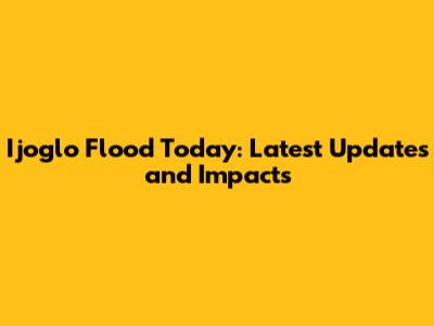 Ijoglo Flood Today: Latest Updates and Impacts