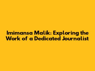 Imimansa Malik: Exploring the Work of a Dedicated Journalist