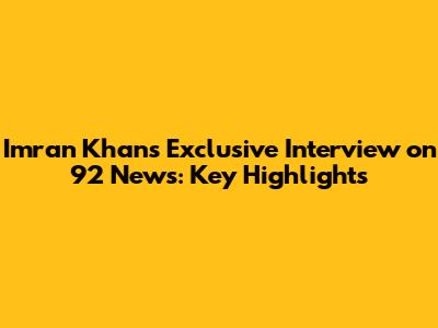 Imran Khan's Exclusive Interview on 92 News: Key Highlights
