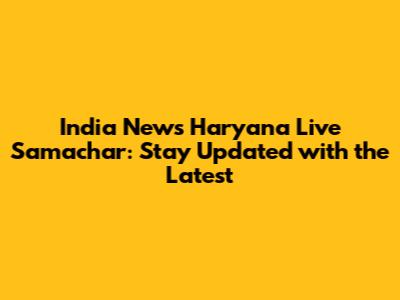 India News Haryana Live Samachar: Stay Updated with the Latest
