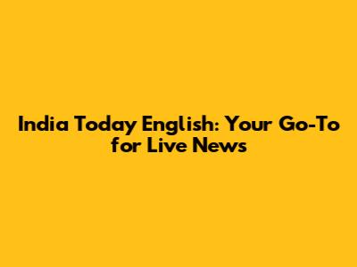 India Today English: Your Go-To for Live News