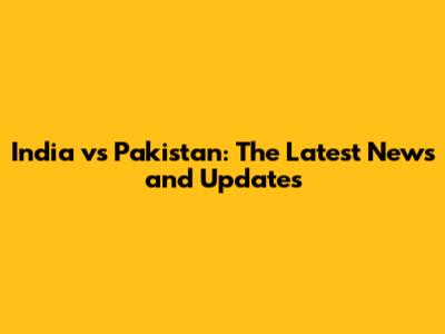 India vs Pakistan: The Latest News and Updates