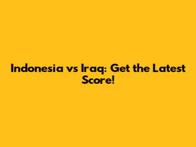 Indonesia vs Iraq: Get the Latest Score!