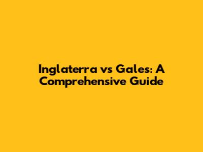 Inglaterra vs Gales: A Comprehensive Guide