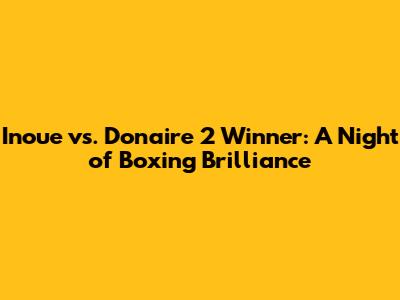 Inoue vs. Donaire 2 Winner: A Night of Boxing Brilliance