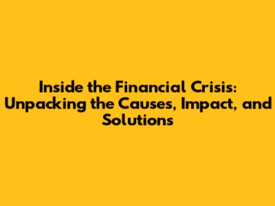 Inside the Financial Crisis: Unpacking the Causes, Impact, and Solutions