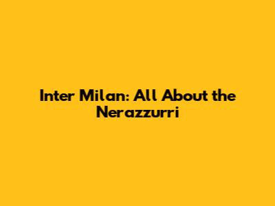 Inter Milan: All About the Nerazzurri
